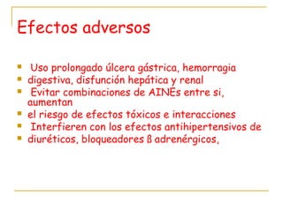 Efectos adversos
  Uso prolongado úlcera gástrica, hemorragia
 digestiva, disfunción hepática y renal
 Evitar combinaciones de AINEs entre si,
aumentan
 el riesgo de efectos tóxicos e interacciones
 Interfieren con los efectos antihipertensivos de
 diuréticos, bloqueadores ß adrenérgicos,
 