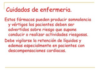 Cuidados de enfermeria.
Estos fármacos pueden producir somnolencia
y vértigos los pacientes deben ser
advertidos sobre riesgo que supone
conducir o realizar actividades riesgosas.
Debe vigilarse la retención de líquidos y
edemas especialmente en pacientes con
descompensaciones cardiacas.
 
