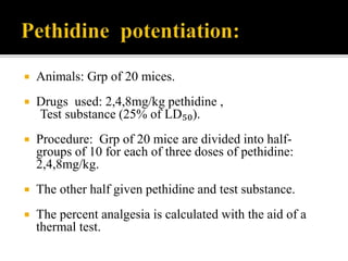  Animals: Grp of 20 mices.
 Drugs used: 2,4,8mg/kg pethidine ,
Test substance (25% of LD₅₀).
 Procedure: Grp of 20 mice are divided into half-
groups of 10 for each of three doses of pethidine:
2,4,8mg/kg.
 The other half given pethidine and test substance.
 The percent analgesia is calculated with the aid of a
thermal test.
 