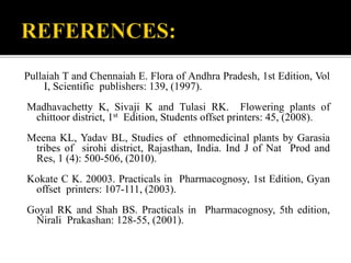 Pullaiah T and Chennaiah E. Flora of Andhra Pradesh, 1st Edition, Vol
I, Scientific publishers: 139, (1997).
Madhavachetty K, Sivaji K and Tulasi RK. Flowering plants of
chittoor district, 1st Edition, Students offset printers: 45, (2008).
Meena KL, Yadav BL, Studies of ethnomedicinal plants by Garasia
tribes of sirohi district, Rajasthan, India. Ind J of Nat Prod and
Res, 1 (4): 500-506, (2010).
Kokate C K. 20003. Practicals in Pharmacognosy, 1st Edition, Gyan
offset printers: 107-111, (2003).
Goyal RK and Shah BS. Practicals in Pharmacognosy, 5th edition,
Nirali Prakashan: 128-55, (2001).
 