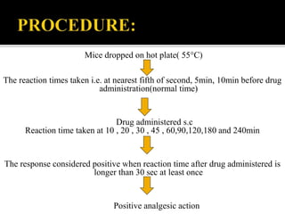 Mice dropped on hot plate( 55°C)
The reaction times taken i.e. at nearest fifth of second, 5min, 10min before drug
administration(normal time)
Drug administered s.c
Reaction time taken at 10 , 20 , 30 , 45 , 60,90,120,180 and 240min
The response considered positive when reaction time after drug administered is
longer than 30 sec at least once
Positive analgesic action
 
