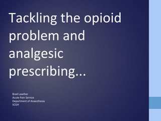 Tackling the opioid
problem and
analgesic
prescribing...
Brad Lawther
Acute Pain Service
Department of Anaesthesia
SCGH
 