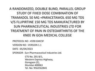 PROTOCOL NO : 4590 GMCSF
VERSION NO : VERSION 1.1
DATE : 05/04/2023
SPONSOR : Sun Pharmaceutical Industries Ltd.
CTS No. 201 B/1,
Western Express Highway,
Goregaon (E),
Mumbai 400063
Tel. No: 9562562841
A RANDOMIZED, DOUBLE BLIND, PARALLEL GROUP
STUDY OF FIXED DOSE COMBINATION OF
TRAMADOL 50 MG +PARACETAMOL 650 MG TDS
V/S FLUPIRTINE 150 MG TDS MANUFACTURED BY
SUN PHARMACEUTICAL INDUSTRIES LTD FOR
TREATMENT OF PAIN IN OSTEOARTHRITIS OF THE
KNEE IN GOA MEDICAL COLLEGE
 
