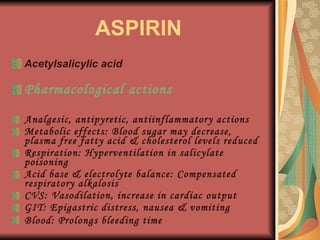 ASPIRIN Acetylsalicylic acid Pharmacological actions Analgesic, antipyretic, antiinflammatory actions Metabolic effects: Blood sugar may decrease, plasma free fatty acid & cholesterol levels reduced Respiration: Hyperventilation in salicylate poisoning Acid base & electrolyte balance: Compensated respiratory alkalosis CVS: Vasodilation, increase in cardiac output GIT: Epigastric distress, nausea & vomiting Blood: Prolongs bleeding time   