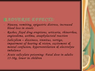 ADVERSE EFFECTS :  Nausea, vomiting, epigastric distress, increased blood loss in stools Rashes, fixed drug eruptions, urticaria, rhinorrhea, angioedema, asthma, anaphylactoid reaction Salicylism – dizziness, tinnitus, vertigo, impairment of hearing & vision, excitement & mental confusion, hyperventilation & electrolyte imbalance Acute salicylate poisoning: Fatal dose in adults 15-30g, lower in children 