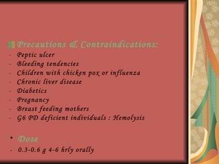 Precautions & Contraindications : Peptic ulcer Bleeding tendencies Children with chicken pox or influenza Chronic liver disease Diabetics Pregnancy Breast feeding mothers G6 PD deficient individuals : Hemolysis Dose -  0.3-0.6 g 4-6 hrly orally 