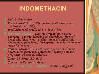 INDOMETHACIN Indole derivative Potent inhibitor of PG synthesis & suppresses neutrophil motility Well absorbed orally & t ½ is 2-5 hrs Adverse effects:   Gastric irritation, nausea, anorexia, gastric bleeding & diarrhoea, frontal headache, dizziness, ataxia, mental confusion, depression, psychosis, leukopenia, rashes, increased risk of bleeding Contraindicated in machinery operators, drivers, psychiatric patients, epileptics, kidney disease, pregnant women & children Dose: 25-50mg BD-QID Commercially available as-  Idicin, Indocap, Indoflam :  25mg, 75mg tab 
