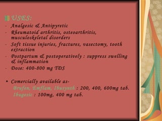 USES: Analgesic & Antipyretic Rheumatoid arthritis, osteoarthritis, musculoskeletal disorders Soft tissue injuries, fractures, vasectomy, tooth extraction Postpartum & postoperatively : suppress swelling & inflammation Dose: 400-800 mg TDS Comercially available as-  Brufen, Emflam, Ibusynth  : 200, 400, 600mg tab. Ibugesic  : 100mg, 400 mg tab. 