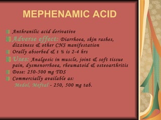 MEPHENAMIC ACID Anthranilic acid derivative Adverse effect:  Diarrhoea, skin rashes, dizziness & other CNS manifestation Orally absorbed & t ½ is 2-4 hrs Uses:  Analgesic in muscle, joint & soft tissue pain, dysmenorrhoea, rheumatoid & osteoarthritis Dose: 250-500 mg TDS Commercially available as: Medol, Meftal  - 250, 500 mg tab. 