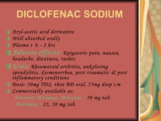 DICLOFENAC SODIUM Aryl-acetic acid derivative Well absorbed orally Plasma t ½ - 2 hrs Adverse effects:  Epigastric pain, nausea, headache, dizziness, rashes Uses:  Rheumatoid arthritis, ankylosing spondylitis, dysmenorrhea, post traumatic & post inflammatory conditions Dose: 50mg TDS, then BD oral, 75mg deep i.m Commercially available as: Voveran, Diclonac, Movonac :  50 mg tab. Diclomax :  25, 50 mg tab. 