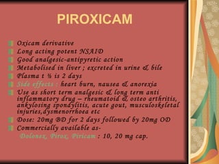 PIROXICAM Oxicam derivative Long acting potent NSAID Good analgesic-antipyretic action Metabolised in liver ; excreted in urine & bile Plasma t ½ is 2 days Side effects :  heart burn, nausea & anorexia Use as short term analgesic & long term anti inflammatory drug – rheumatoid & osteo arthritis, ankylosing spondylitis, acute gout, musculoskeletal injuries,dysmenorrhoea etc Dose: 20mg BD for 2 days followed by 20mg OD Commercially available as- Dolonex, Pirox, Piricam  : 10, 20 mg cap. 