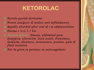 KETOROLAC Pyrrolo-pyrrole derivative Potent analgesic & modest anti inflammatory Rapidly absorbed after oral & i.m administration Plasma t ½ is 5-7 hrs Adverse effects:  Nausea, abdominal pain, dyspepsia, ulceration, loose stools, drowsiness, headache, dizziness, nervousness, pruritis, pain & fluid retention Not be given to patients on anticoagulants 