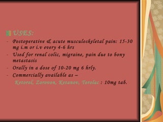 USES: Postoperative & acute musculoskeletal pain: 15-30 mg i.m or i.v every 4-6 hrs Used for renal colic, migraine, pain due to bony metastasis Orally in a dose of 10-20 mg 6 hrly. Commercially available as – Ketorol, Zorovon, Ketanov, Torolac  : 10mg tab. 