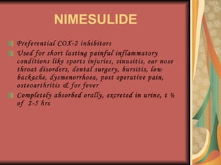 NIMESULIDE Preferential COX-2 inhibitors Used for short lasting painful inflammatory conditions like sports injuries, sinusitis, ear nose throat disorders, dental surgery, bursitis, low backache, dysmenorrhoea, post operative pain, osteoarthritis & for fever Completely absorbed orally, excreted in urine, t ½ of  2-5 hrs 