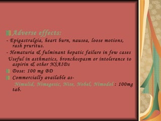 Adverse effects: - Epigastralgia, heart burn, nausea, loose motions, rash pruritus. - Hematuria & fulminant hepatic failure in few cases Useful in asthmatics, bronchospasm or intolerance to aspirin & other NSAIDs Dose: 100 mg BD Commercially available as- Nimulid, Nimegesic, Nise, Nobel, Nimodol  : 100mg tab.  