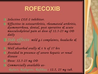 ROFECOXIB Selective COX-2 inhibitor. Effective in osteoarthritis, rheumatoid arthritis, dysmenorrhoea, dental, post operative & acute musculoskeletal pain at dose of 12.5-25 mg OD daily Side effects   mild g.i complaints, headache & dizziness Well absorbed orally & t ½ of 17 hrs Avoided in presence of severe hepatic or renal disease Dose: 12.5-25 mg OD Commercially available as- Rofact, Rofegesic, Rofibax  : 12.5, 25 mg tab. 