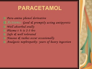 PARACETAMOL Para-amino phenol derivative Actions:  Good & promptly acting antipyretic Well absorbed orally Plasma t ½ is 2-3 hrs Safe & well tolerated Nausea & rashes occur occasionally Analgesic nephropathy- years of heavy ingestion 