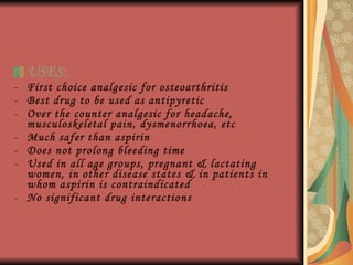 USES: First choice analgesic for osteoarthritis Best drug to be used as antipyretic Over the counter analgesic for headache, musculoskeletal pain, dysmenorrhoea, etc Much safer than aspirin Does not prolong bleeding time Used in all age groups, pregnant & lactating women, in other disease states & in patients in whom aspirin is contraindicated No significant drug interactions 