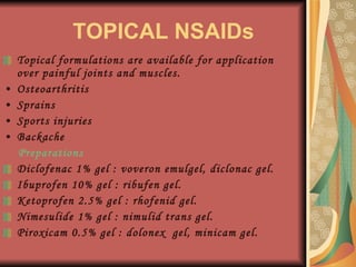 TOPICAL NSAIDs Topical formulations are available for application over painful joints and muscles. Osteoarthritis Sprains Sports injuries Backache Preparations Diclofenac 1% gel : voveron emulgel, diclonac gel. Ibuprofen 10% gel : ribufen gel. Ketoprofen 2.5% gel : rhofenid gel. Nimesulide 1% gel : nimulid trans gel. Piroxicam 0.5% gel : dolonex  gel, minicam gel. 
