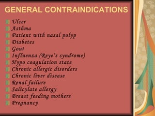 GENERAL CONTRAINDICATIONS Ulcer Asthma Patient with nasal polyp Diabetes Gout Influenza (Reye’s syndrome) Hypo coagulation state Chronic allergic disorders Chronic liver disease Renal failure Salicylate allergy Breast feeding mothers Pregnancy 