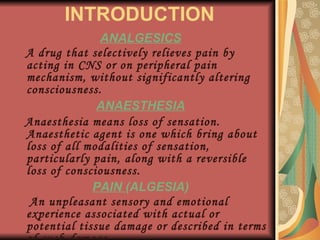 INTRODUCTION ANALGESICS A drug that selectively relieves pain by acting in CNS or on peripheral pain mechanism, without significantly altering consciousness. ANAESTHESIA Anaesthesia means loss of sensation. Anaesthetic agent is one which bring about loss of all modalities of sensation, particularly pain, along with a reversible loss of consciousness. PAIN  (ALGESIA) An unpleasant sensory and emotional experience associated with actual or potential tissue damage or described in terms of such damage. -IASP 