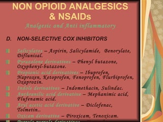 NON OPIOID ANALGESICS & NSAIDs Analgesic and Anti inflammatory NON-SELECTIVE COX INHIBITORS Salicylates  – Aspirin, Salicylamide,  Benorylate,  Diflunisal. Pyrazolone derivatives  – Phenyl butazone, Oxyphenyl-butazone. Propionic acid derivatives  – Ibuprofen, Naproxen, Ketoprofen, Fenoprofen, Flurbiprofen, Oxaprozin. Indole derivatives  – Indomethacin, Sulindac. Anthranilic acid derivative  – Mephanimic acid, Flufenamic acid. Aryl acetic acid derivative  – Diclofenac, Tolmetin.. Oxicam derivative  – Piroxicam, Tenoxicam. Pyrrolo pyrrole derivatives  – Ketorolac, Feprazone. 