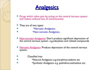 Analgesics
   Drugs which relive pain by acting on the central nervous system
    and reduce without loss of consciousness

 They are of two types:
              *Narcotic Analgesics
             *Non-narcotic Analgesics.

   Non-narcotic Analgesics: Don’t produce significant depression of
    the central nervous system. e.g.salicylates and related compounds

   Narcotic Analgesics: Produce depression of the central nervous
    system.

          Classified into
              *Natural Analgesics e.g.morphine,codeine etc
              *Synthetic Analgesics e.g. pethidine,methadone etc
 