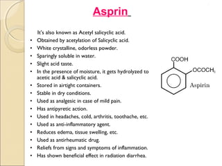 .




                             Asprin
    It’s also known as Acetyl salicyclic acid.
•   Obtained by acetylation of Salicyclic acid.
•   White crystalline, odorless powder.
•   Sparingly soluble in water.
•   Slight acid taste.
•   In the presence of moisture, it gets hydrolyzed to
    acetic acid & salicyclic acid.
•   Stored in airtight containers.
•   Stable in dry conditions.
•   Used as analgesic in case of mild pain.
•   Has antipyretic action.
•   Used in headaches, cold, arthritis, toothache, etc.
•   Used as anti-inflammatory agent.
•   Reduces edema, tissue swelling, etc.
•   Used as antirheumatic drug.
•   Reliefs from signs and symptoms of inflammation.
•   Has shown beneficial effect in radiation diarrhea.
 