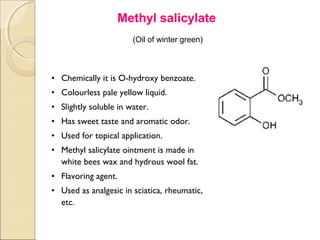 Methyl salicylate
.




                           (Oil of winter green)



    • Chemically it is O-hydroxy benzoate.
    • Colourless pale yellow liquid.
    • Slightly soluble in water.
    • Has sweet taste and aromatic odor.
    • Used for topical application.
    • Methyl salicylate ointment is made in
      white bees wax and hydrous wool fat.
    • Flavoring agent.
    • Used as analgesic in sciatica, rheumatic,
      etc.
 