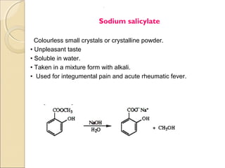 .




                        Sodium salicylate

  Colourless small crystals or crystalline powder.
• Unpleasant taste
• Soluble in water.
• Taken in a mixture form with alkali.
• Used for integumental pain and acute rheumatic fever.
 