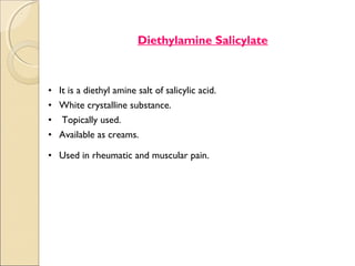 .




                             Diethylamine Salicylate



    • It is a diethyl amine salt of salicylic acid.
    • White crystalline substance.
    • Topically used.
    • Available as creams.

    • Used in rheumatic and muscular pain.
 