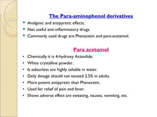 .




                    The Para-aminophenol derivatives
     Analgesic and antipyretic effects.
     Not useful anti-inflammatory drugs.
     Commonly used drugs are Phenacetin and para-acetamol.



                                  Para acetamol
    •   Chemically it is 4-hydroxy Actanilide.
    •   White crystalline powder.
    •   Is odourless ans highly soluble in water.
    •   Daily dosage should not exceed 2.5% in adults.
    •   More potent antipyretic than Phenacetin.
    •   Used for relief of pain and fever.
    •   Shows adverse effect are sweating, nausea, vomiting, etc.
 