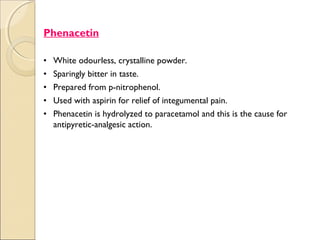 .




    Phenacetin

    •   White odourless, crystalline powder.
    •   Sparingly bitter in taste.
    •   Prepared from p-nitrophenol.
    •   Used with aspirin for relief of integumental pain.
    •   Phenacetin is hydrolyzed to paracetamol and this is the cause for
        antipyretic-analgesic action.
 