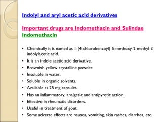 .




    Indolyl and aryl acetic acid derivatives

    Important drugs are Indomethacin and Sulindae
    Indomethacin

    • Chemically it is named as 1-(4-chlorobenzoyl)-5-methoxy-2-methyl-3
      indolylacetic acid.
    • It is an indole acetic acid derivative.
    • Brownish yellow crystalline powder.
    • Insoluble in water.
    • Soluble in organic solvents.
    • Available as 25 mg capsules.
    • Has an inflammatory, analgesic and antipyretic action.
    • Effective in rheumatic disorders.
    • Useful in treatment of gout.
    • Some adverse effects are nausea, vomiting, skin rashes, diarrhea, etc.
 