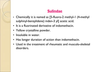 Sulindae
• Chemically it is named as [5-fluoro-2 methyl-1 (4-methyl
    sulphinyl-benzylidene) inden-3 yl] acetic acid.
•   It is a fluorinated derivative of indomethacin.
•   Yellow crystalline powder.
•   Insoluble in water.
•   Has longer duration of action than indomethacin.
•   Used in the treatment of rheumatic and musculo-skeletal
    disorders.
 