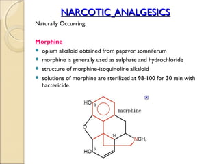 NARCOTIC ANALGESICS
Naturally Occurring:


Morphine
 opium alkaloid obtained from papaver somniferum
 morphine is generally used as sulphate and hydrochloride
 structure of morphine-isoquinoline alkaloid
 solutions of morphine are sterilized at 98-100 for 30 min with
  bactericide.
 