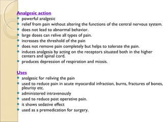 Analgesic action
 powerful analgesic
 relief from pain without altering the functions of the central nervous system.
 does not lead to abnormal behavior.
 large doses can relive all types of pain.
 increases the threshold of the pain
 does not remove pain completely but helps to tolerate the pain.
 induces analgesia by acting on the receptors situated both in the higher
  centers and spinal cord.
 produces depression of respiration and miosis.


Uses
 analgesic for reliving the pain
 used to reduce pain in acute myocardial infraction, burns, fractures of bones,
  pleurisy etc.
 administered intravenously
 used to reduce post operative pain.
 it shows sedative effect
 used as a premedication for surgery.
 