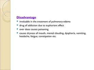 .




    Disadvantage
     invaluable in the treatment of pulmonary-edema
     drug of addiction due to euphoriant effect
     over dose causes poisoning
     causes dryness of mouth, mental clouding, dysphoria, vomiting,
      headache, fatigue, constipation etc.
 
