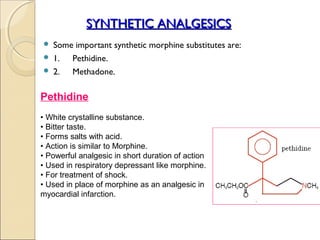 SYNTHETIC ANALGESICS
 Some important synthetic morphine substitutes are:
 1.  Pethidine.
 2.  Methadone.

Pethidine
• White crystalline substance.
• Bitter taste.
• Forms salts with acid.
• Action is similar to Morphine.
• Powerful analgesic in short duration of action
• Used in respiratory depressant like morphine.
• For treatment of shock.
• Used in place of morphine as an analgesic in
myocardial infarction.
 