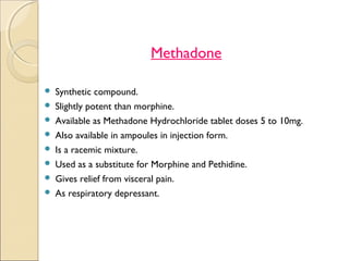 Methadone

   Synthetic compound.
   Slightly potent than morphine.
   Available as Methadone Hydrochloride tablet doses 5 to 10mg.
   Also available in ampoules in injection form.
   Is a racemic mixture.
   Used as a substitute for Morphine and Pethidine.
   Gives relief from visceral pain.
   As respiratory depressant.
 