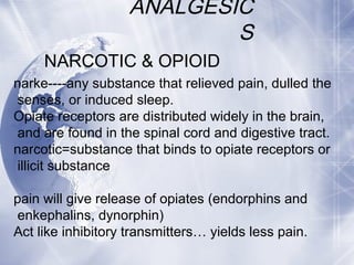 ANALGESIC
S
NARCOTIC & OPIOID
narke----any substance that relieved pain, dulled the
senses, or induced sleep.
Opiate receptors are distributed widely in the brain,
and are found in the spinal cord and digestive tract.
narcotic=substance that binds to opiate receptors or
illicit substance
pain will give release of opiates (endorphins and
enkephalins, dynorphin)
Act like inhibitory transmitters… yields less pain.
 