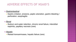  Gastrointestinal
 Gastric irritation, erosions, peptic ulceration, gastric bleeding /
perforation, esophagitis
 Renal
 Sodium and water retention, chronic renal failure, interstitial
nephritis, papillary necrosis (rare)
 Hepatic
 Raised transaminases, hepatic failure (rare)
 