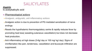 Aspirin
Is acetylsalicylic acid
 Pharmacological actions
 Analgesic, antipyretic, anti inflammatory actions
Analgesic action is due to prevention of PG mediated sensitization of nerve
endings
Resets the hypothalamic thermoregulatory centre & rapidly reduces fever by
promoting heat loss( sweating,cutaneous vasodilation) but does not decrease
heat production.
Anti inflammatory at high doses (3-6g/ day or 100 mg/ kg/ day). Signs of
immflamation like pain, tenderness, vasodilation and leucocyte infiltration are
suppressed.
 
