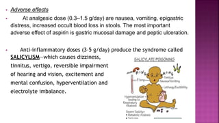  Adverse effects
 At analgesic dose (0.3–1.5 g/day) are nausea, vomiting, epigastric
distress, increased occult blood loss in stools. The most important
adverse effect of aspirin is gastric mucosal damage and peptic ulceration.
 Anti-inflammatory doses (3–5 g/day) produce the syndrome called
SALICYLISM—which causes dizziness,
tinnitus, vertigo, reversible impairment
of hearing and vision, excitement and
mental confusion, hyperventilation and
electrolyte imbalance.
 