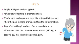  Simple analgesic and antipyretic
 Particularly effective in dysmenorrhoea.
 Widely used in rheumatoid arthritis, osteoarthritis, especially
when the pain is more prominent than the inflammation.
 Ibuprofen (400 mg) has been found equally or more
efficacious than the combination of aspirin (650 mg) +
codeine (60 mg) in relieving dental pain.
 