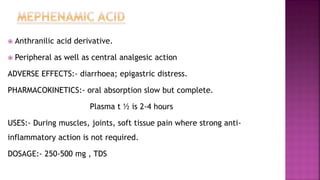  Anthranilic acid derivative.
 Peripheral as well as central analgesic action
ADVERSE EFFECTS:- diarrhoea; epigastric distress.
PHARMACOKINETICS:- oral absorption slow but complete.
Plasma t ½ is 2-4 hours
USES:- During muscles, joints, soft tissue pain where strong anti-
inflammatory action is not required.
DOSAGE:- 250-500 mg , TDS
 