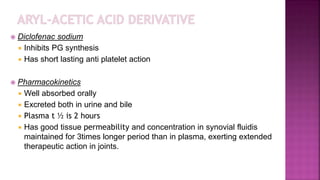  Diclofenac sodium
 Inhibits PG synthesis
 Has short lasting anti platelet action
 Pharmacokinetics
 Well absorbed orally
 Excreted both in urine and bile
 Plasma t ½ is 2 hours
 Has good tissue permeability and concentration in synovial fluidis
maintained for 3times longer period than in plasma, exerting extended
therapeutic action in joints.
 