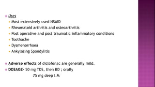  Uses
 Most extensively used NSAID
 Rheumatoid arthritis and osteoarthritis
 Post operative and post traumatic inflammatory conditions
 Toothache
 Dysmenorrhoea
 Ankylosing Spondylitis
 Adverse effects of diclofenac are generally mild.
 DOSAGE- 50 mg TDS, then BD ; orally
75 mg deep I.M
 