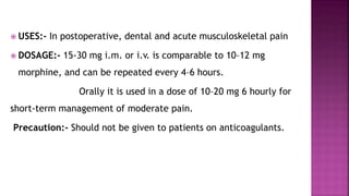  USES:- In postoperative, dental and acute musculoskeletal pain
 DOSAGE:- 15-30 mg i.m. or i.v. is comparable to 10–12 mg
morphine, and can be repeated every 4–6 hours.
Orally it is used in a dose of 10–20 mg 6 hourly for
short-term management of moderate pain.
Precaution:- Should not be given to patients on anticoagulants.
 