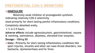  NIMESULIDE
Relatively weak inhibitor of prostaglandin synthesis
indicating relatively COX-2 selectivity.
Used primarily for short-lasting painful inflammatory conditions.
Completely absorbed orally.
t ½ is 2-5 hours.
Adverse effects include agranulocytosis, gastrointestinal, nausea
& vomiting, somnolence, dizziness, elevated liver enzymes.
Dosage:- 100mg BD
 Uses:- Primarily for short lasting inflammatory conditions like
sport injuries, sinusitis and other ear-nose-throat disorders, low
backache, dysmenorrhoea and for fever.
 